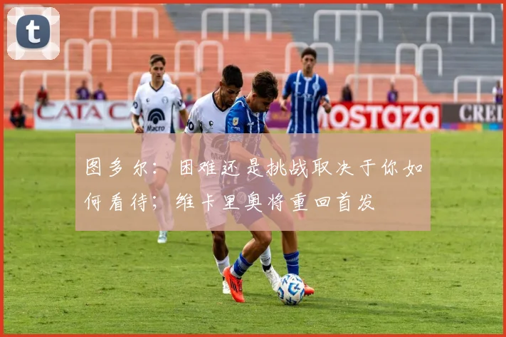 图多尔：困难还是挑战取决于你如何看待；维卡里奥将重回首发